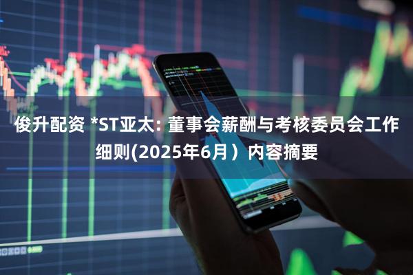 俊升配资 *ST亚太: 董事会薪酬与考核委员会工作细则(2025年6月）内容摘要