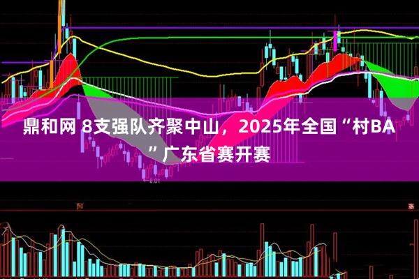 鼎和网 8支强队齐聚中山，2025年全国“村BA”广东省赛开赛