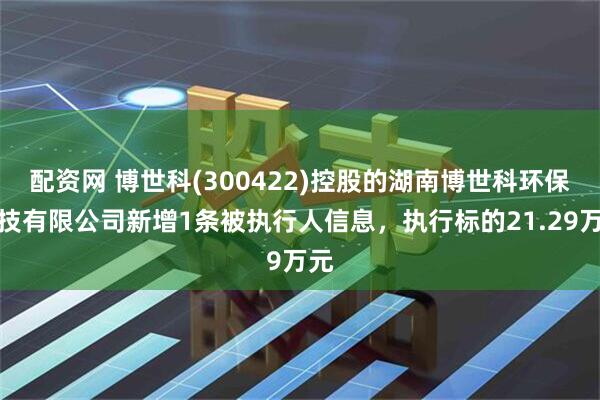 配资网 博世科(300422)控股的湖南博世科环保科技有限公司新增1条被执行人信息，执行标的21.29万元