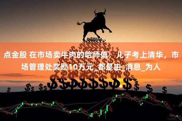 点金股 在市场卖牛肉的哈师傅，儿子考上清华，市场管理处奖励10万元_都是由_消息_为人
