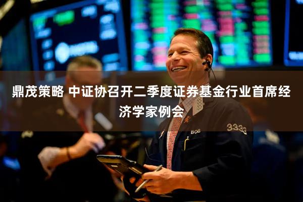 鼎茂策略 中证协召开二季度证券基金行业首席经济学家例会
