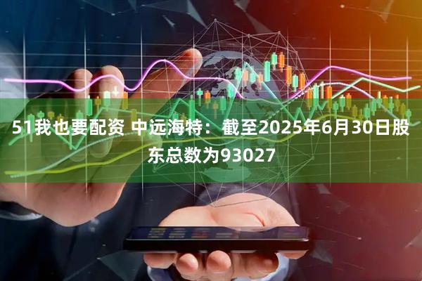51我也要配资 中远海特：截至2025年6月30日股东总数为93027