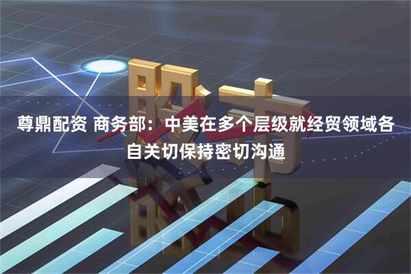 尊鼎配资 商务部：中美在多个层级就经贸领域各自关切保持密切沟通