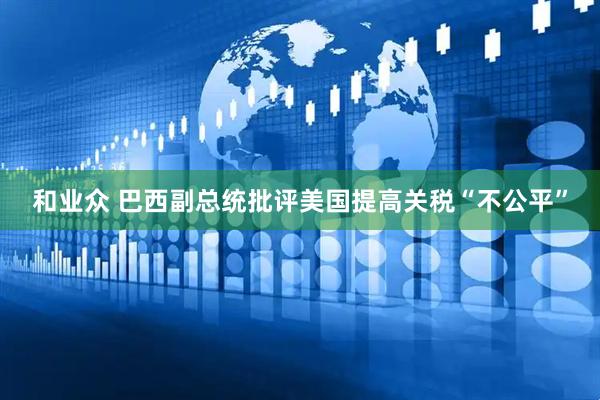 和业众 巴西副总统批评美国提高关税“不公平”