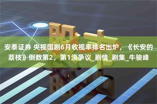 安泰证券 央视国剧6月收视率排名出炉，《长安的荔枝》倒数第2，第1没争议_剧情_剧集_牛骏峰