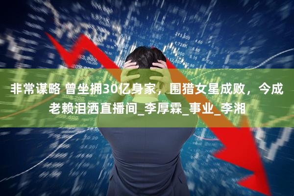 非常谋略 曾坐拥30亿身家，围猎女星成败，今成老赖泪洒直播间_李厚霖_事业_李湘