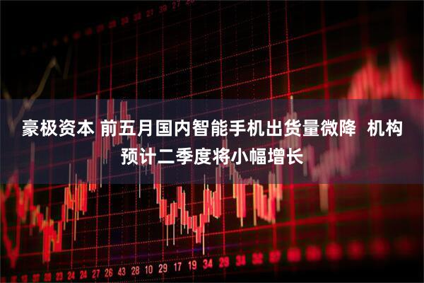 豪极资本 前五月国内智能手机出货量微降  机构预计二季度将小幅增长