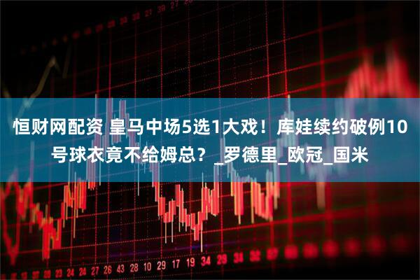 恒财网配资 皇马中场5选1大戏！库娃续约破例10号球衣竟不给姆总？_罗德里_欧冠_国米