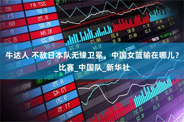 牛达人 不敌日本队无缘卫冕，中国女篮输在哪儿？_比赛_中国队_新华社