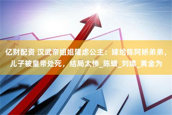 亿财配资 汉武帝姐姐隆虑公主：嫁给陈阿娇弟弟，儿子被皇帝处死，结局太惨_陈蟜_刘嫖_黄金为