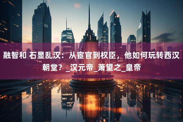 融智和 石显乱汉：从宦官到权臣，他如何玩转西汉朝堂？_汉元帝_萧望之_皇帝