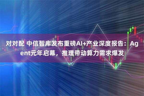 对对配 中信智库发布重磅AI+产业深度报告：Agent元年启幕，推理带动算力需求爆发