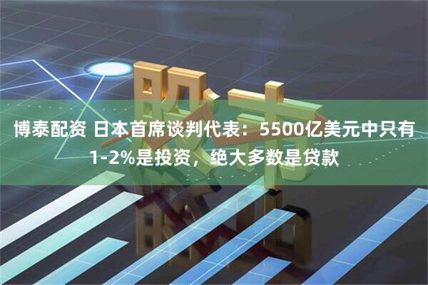 博泰配资 日本首席谈判代表：5500亿美元中只有1-2%是投资，绝大多数是贷款