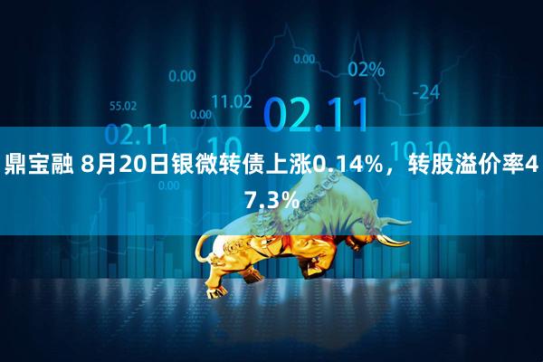 鼎宝融 8月20日银微转债上涨0.14%，转股溢价率47.3%
