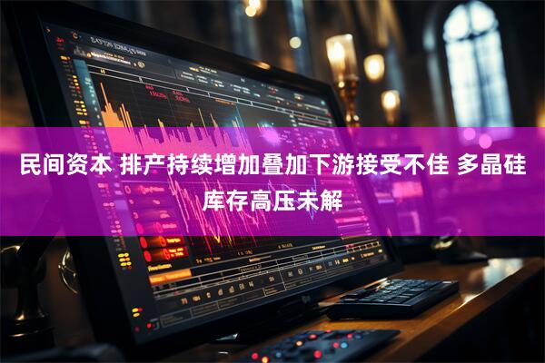民间资本 排产持续增加叠加下游接受不佳 多晶硅库存高压未解