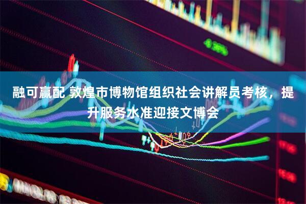 融可赢配 敦煌市博物馆组织社会讲解员考核，提升服务水准迎接文博会
