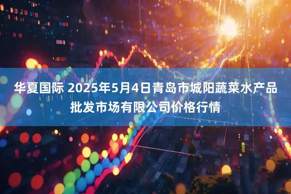 华夏国际 2025年5月4日青岛市城阳蔬菜水产品批发市场有限公司价格行情