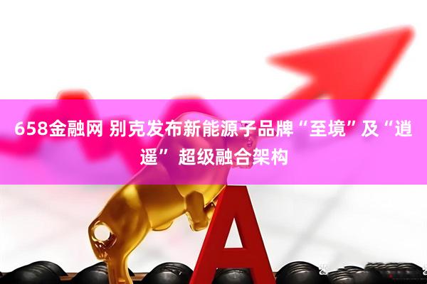 658金融网 别克发布新能源子品牌“至境”及“逍遥” 超级融合架构
